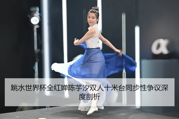 跳水世界杯全红婵陈芋汐双人十米台同步性争议深度剖析
